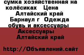 сумка хозяйственная на колёсиках › Цена ­ 600 - Алтайский край, Барнаул г. Одежда, обувь и аксессуары » Аксессуары   . Алтайский край